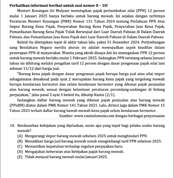 Perhatikan informasi berikut untuk soal nomor 8 - 10!
Menteri Keuangan Sri Mulyani menetapkan pajak pertambahan nilai (PPN) 12 persen
mulai 1 Januari 2025 hanya berlaku untuk barang mewah. Ini sejalan dengan terbitnya
Peraturan Menteri Keuangan (PMK) Nomor 131 Tahun 2024 tentang Perlakuan PPN Atas
Impor Barang Kena Pajak, Penyerahan Barang Kena Pajak, Penyerahan Jasa Kena Pajak,
Pemanfaatan Barang Kena Pajak Tidak Berwujud dari Luar Daerah Pabean di Dalam Daerah
Pabean, dan Pemanfaatan Jasa Kena Pajak dari Luar Daerah Pabean di Dalam Daerah Pabean.
Beleid itu ditetapkan tepat di akhir tahun lalu, yakni 31 Desember 2024. Pertimbangan
sang Bendahara Negara merilis aturan ini adalah mewujudkan aspek keadilan dalam
penerapan PPN di masyarakat. Wanita yang akrab disapa Ani itu menegaskan PPN 12 persen
untuk barang mewah berlaku mulai 1 Februari 2025. Sedangkan PPN terutang selama Januari
tahun ini dihitung melalui pengalian tarif 12 persen dengan dasar pengenaan pajak nilai lain
sebesar 11/12 dari harga jual.
"Barang kena pajak dengan dasar pengenaan pajak berupa harga jual atau nilai impor
sebagaimana dimaksud pada ayat 2 merupakan barang kena pajak yang tergolong mewah
berupa kendaraan bermotor dan selain kendaraan bermotor yang dikenai pajak penjualan
atas barang mewah, sesuai dengan ketentuan peraturan perundang-undangan di bidang
perpajakan," jelas pasal 2 ayat 3 beleid itu, dikutip Kamis (2/1).
Sedangkan daftar barang mewah yang dikenai pajak penjualan atas barang mewah
(PPnBM) diatur dalam PMK Nomor 141 Tahun 2021. Lalu, dirinci juga dalam PMK Nomor 15
Tahun 2023 terkait daftar barang bawah mewah kena pajak selain kendaraan bermotor.
Sumber: www.cnnindonesia.com dengan berbagai penyesuaian
10. Berdasarkan kebijakan yang dijelaskan, saran apa yang tepat bagi pelaku usaha barang
mewah?
(A) Mengurangi impor barang mewah sebelum 2025 untuk menghindari PPN.
(B) Menaikkan harga jual barang mewah untuk mengimbangi tarif PPN sebelum 2025.
(C) Memastikan kepatuhan terhadap regulasi perpajakan baru.
(D) Mengajukan keberatan atas kebijakan pajak barang mewah.
(E) Tidak menjual barang mewah mulai Januari 2025.