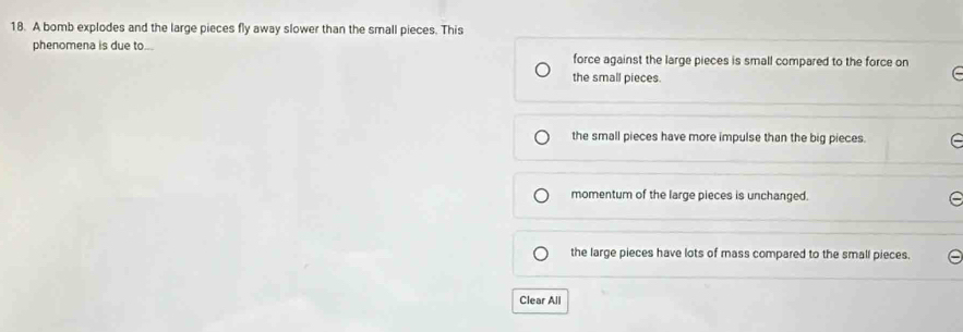 A bomb explodes and the large pieces fly away slower than the small pieces. This
phenomena is due to... force against the large pieces is small compared to the force on
the small pieces.
the small pieces have more impulse than the big pieces.
momentum of the large pieces is unchanged.
the large pieces have lots of mass compared to the small pieces.
Clear All