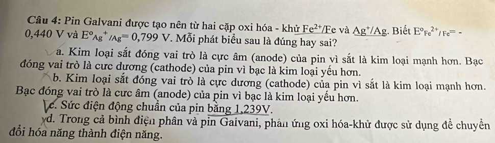 Pin Galvani được tạo nên từ hai cặp oxi hóa - khử _ Fe^(2+)/Fe và _ Ag^+/Ag;. Biết E°Fe^(2+)/Fe^(=-)
0,440 V và E°_(Ag)^+/Ag=0,799V. Mỗi phát biểu sau là đúng hay sai?
a. Kim loại sắt đóng vai trò là cực âm (anode) của pin vì sắt là kim loại mạnh hơn. Bạc
đóng vai trò là cưc dương (cathode) của pin vì bạc là kim loại yểu hơn.
b. Kim loại sắt đóng vai trò là cực dương (cathode) của pin vì sắt là kim loại mạnh hơn.
Bạc đóng vai trò là cưc âm (anode) của pin vì bạc là kim loại yểu hơn.
c. Sức điện động chuân của pin bằng 1,239V.
yd. Trong cả bình điện phân và pin Gaivani, phản ứng oxi hóa-khử được sử dụng để chuyền
đổi hóa năng thành điện năng.