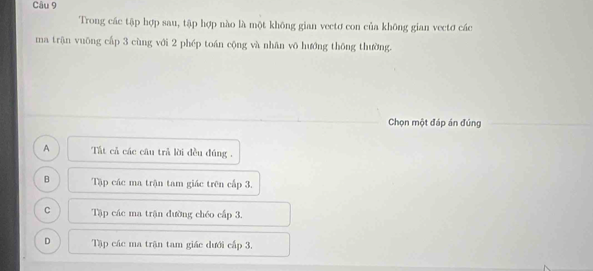 Trong các tập hợp sau, tập hợp nào là một không gian vectơ con của không gian vectơ các
ma trận vuông cấp 3 cùng với 2 phép toán cộng và nhân vô hướng thông thường.
Chọn một đáp án đúng
A Tất cả các câu trả lời đều đúng .
B Tập các ma trận tam giác trên cấp 3.
C Tập các ma trận đường chéo cấp 3.
D Tập các ma trận tam giác dưới cấp 3.