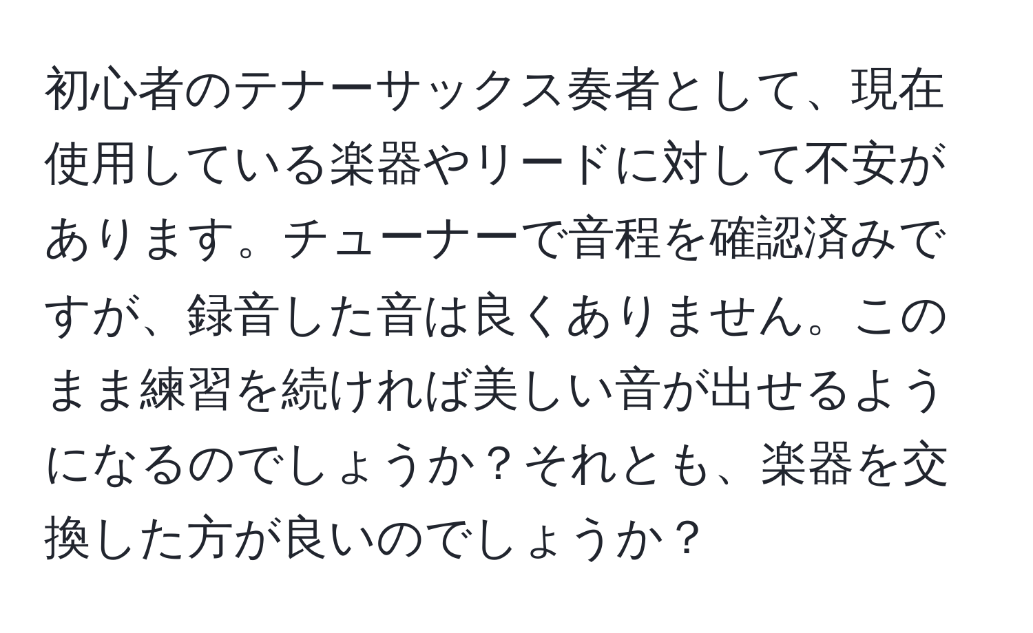 初心者のテナーサックス奏者として、現在使用している楽器やリードに対して不安があります。チューナーで音程を確認済みですが、録音した音は良くありません。このまま練習を続ければ美しい音が出せるようになるのでしょうか？それとも、楽器を交換した方が良いのでしょうか？