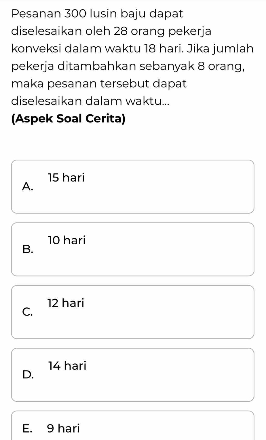 Pesanan 300 lusin baju dapat
diselesaikan oleh 28 orang pekerja
konveksi dalam waktu 18 hari. Jika jumlah
pekerja ditambahkan sebanyak 8 orang,
maka pesanan tersebut dapat
diselesaikan dalam waktu...
(Aspek Soal Cerita)
15 hari
A.
10 hari
B.
12 hari
C.
14 hari
D.
E. 9 hari