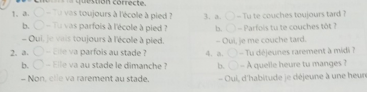 question correcte
1、a、 - Tu vas toujours à l'école à pied ? 3. a. - Tu te couches toujours tard ?
b. Tu vas parfois à l'école à pied ? b. - Parfois tu te couches tôt ?
- Oui, je vais toujours à l'école à pied. - Oui, je me couche tard.
2、 a. -- Elle va parfois au stade ? 4、 a、 - Tu déjeunes rarement à midi ?
b. ( -- Elle va au stade le dimanche ? b. - À quelle heure tu manges ?
- Non, elle va rarement au stade. - Oui, d'habitude je déjeune à une heure