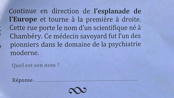 Continue en direction de l’esplanade de 
l'Europe et tourne à la première à droite. 
Cette rue porte le nom d’un scientifique né à 
Chambéry. Ce médecin savoyard fut l’un des 
pionniers dans le domaine de la psychiatrie 
moderne. 
Quel est son nom ? 
* Réponse :_