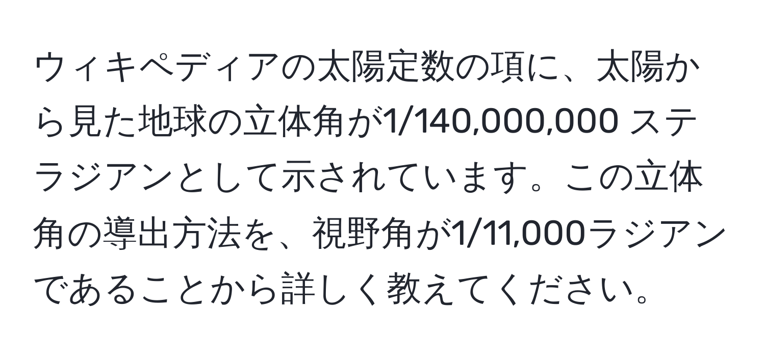 ウィキペディアの太陽定数の項に、太陽から見た地球の立体角が1/140,000,000 ステラジアンとして示されています。この立体角の導出方法を、視野角が1/11,000ラジアンであることから詳しく教えてください。