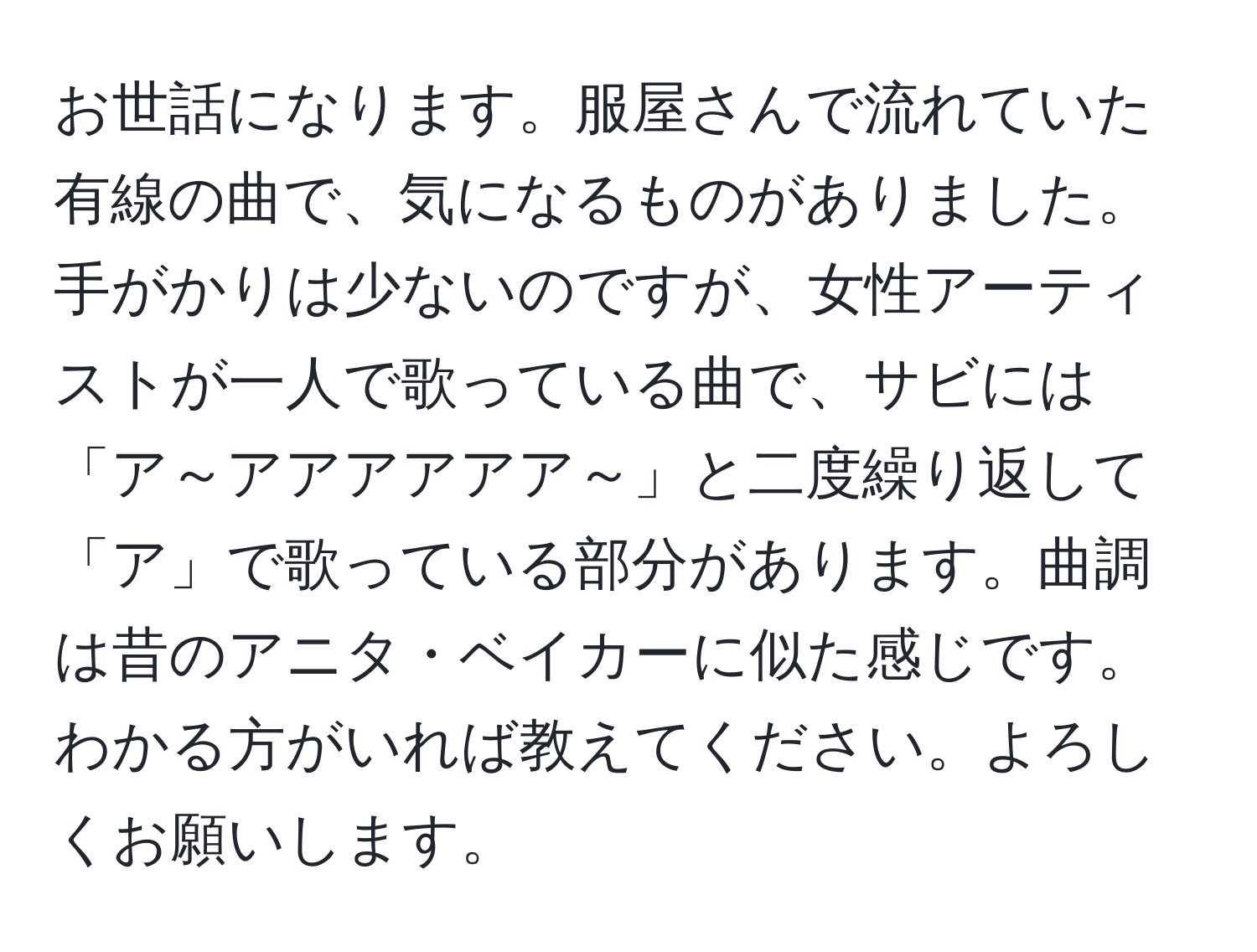 お世話になります。服屋さんで流れていた有線の曲で、気になるものがありました。手がかりは少ないのですが、女性アーティストが一人で歌っている曲で、サビには「ア～アアアアアア～」と二度繰り返して「ア」で歌っている部分があります。曲調は昔のアニタ・ベイカーに似た感じです。わかる方がいれば教えてください。よろしくお願いします。