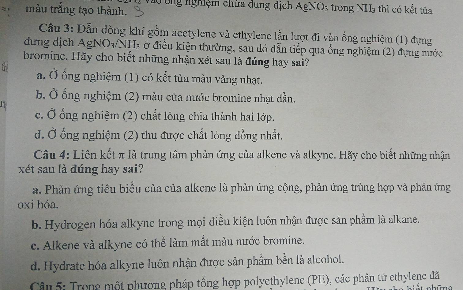 Vào tng nghiệm chứa dung dịch AgNO3 trong NH3 thì có kết tủa
 màu trắng tạo thành.
Câu 3: Dẫn dòng khí gồm acetylene và ethylene lần lượt đi vào ống nghiệm (1) đựng
dưng dịch Ag NO_3/NH_3 ở điều kiện thường, sau đó dẫn tiếp qua ống nghiệm (2) đựng nước
bromine. Hãy cho biết những nhận xét sau là đúng hay sai?
th
a. Ở ống nghiệm (1) có kết tủa màu vàng nhạt.
b. Ở ống nghiệm (2) màu của nước bromine nhạt dần.
ine
c. Ở ống nghiệm (2) chất lỏng chia thành hai lớp.
d. Ở ống nghiệm (2) thu được chất lỏng đồng nhất.
Câu 4: Liên kết π là trung tâm phản ứng của alkene và alkyne. Hãy cho biết những nhận
xét sau là đúng hay sai?
a. Phản ứng tiêu biểu của của alkene là phản ứng cộng, phản ứng trùng hợp và phản ứng
oxi hóa.
b. Hydrogen hóa alkyne trong mọi điều kiện luôn nhận được sản phẩm là alkane.
c. Alkene và alkyne có thể làm mất màu nước bromine.
d. Hydrate hóa alkyne luôn nhận được sản phầm bền là alcohol.
Câu 5: Trong một phương pháp tổng hợp polyethylene (PE), các phân tử ethylene đã
* nhữna