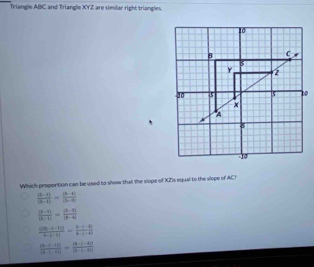 Triangle ABC and Triangle xyz are similar right triangles.
Which proportion can be used to show that the slope of XZIs equal to the slope of AC!
 ((3-1))/(3-1) = ((3-1))/(3-2) 
 ((b-1))/|b-1| = (|b-a|)/|a-4| 
 (a(3)-(-1)))/6-(-1) = (b-(-2))/b-(-6) 
 ((5-(-1)))/(3-(-1)) = ((3-(-4)))/(3-(-3-t| 