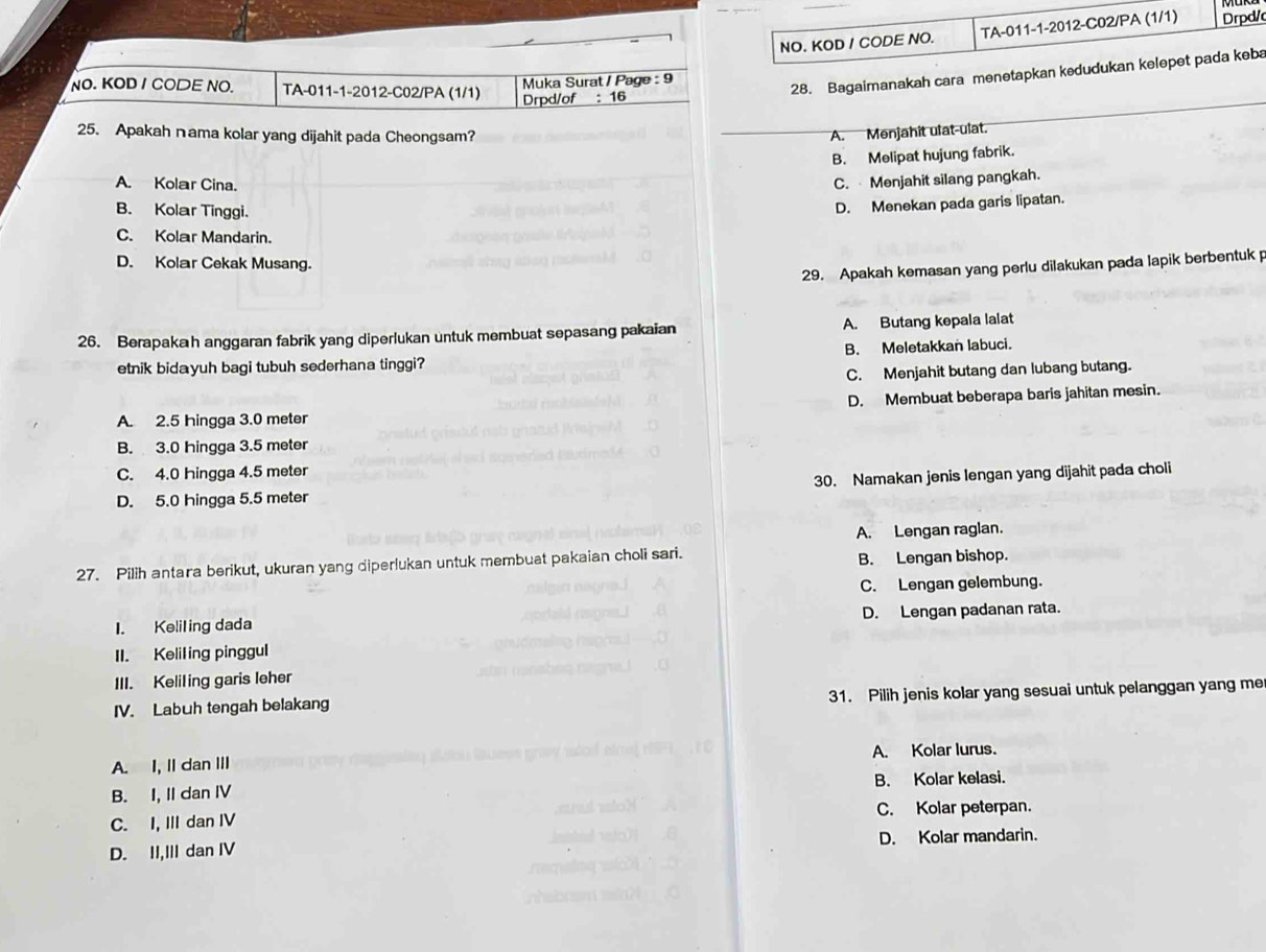 NO. KOD / CODE NO. TA-011-1-2012-C02/PA (1/1) Drpd/
Muka Surat / Page : 9
NO. KOD / CODE NO. TA-011-1-2012-C02/PA (1/1) Drpd/of : 16
28. Bagaimanakah cara menetapkan kedudukan kelepet pada keba
25. Apakah nama kolar yang dijahit pada Cheongsam? A. Menjahit ulat-ulat.
B. Melipat hujung fabrik.
A. Kolar Cina.
C.  Menjahit silang pangkah.
B. Kolar Tinggi.
D. Menekan pada garis lipatan.
C. Kolar Mandarin.
D. Kolar Cekak Musang.
29. Apakah kemasan yang perlu dilakukan pada lapik berbentuk p
26. Berapakah anggaran fabrik yang diperlukan untuk membuat sepasang pakaian A. Butang kepala lalat
etnik bidayuh bagi tubuh sederhana tinggi? B. Meletakkan labuci.
C. Menjahit butang dan lubang butang.
D. Membuat beberapa baris jahitan mesin.
A. 2.5 hingga 3.0 meter
B. 3.0 hingga 3.5 meter
C. 4.0 hingga 4.5 meter
D. 5.0 hingga 5.5 meter 30. Namakan jenis lengan yang dijahit pada choli
A. Lengan raglan.
27. Pilih antara berikut, ukuran yang diperlukan untuk membuat pakaian choli sari. B. Lengan bishop.
C. Lengan gelembung.
I. Keliling dada D. Lengan padanan rata.
II. Keliling pinggul
III. Keliling garis leher
IV. Labuh tengah belakang 31. Pilih jenis kolar yang sesuai untuk pelanggan yang me
A. I, II dan III A. Kolar lurus.
B. I, II dan IV B. Kolar kelasi.
C. I, III dan IV C. Kolar peterpan.
D. II,III dan IV D. Kolar mandarin.