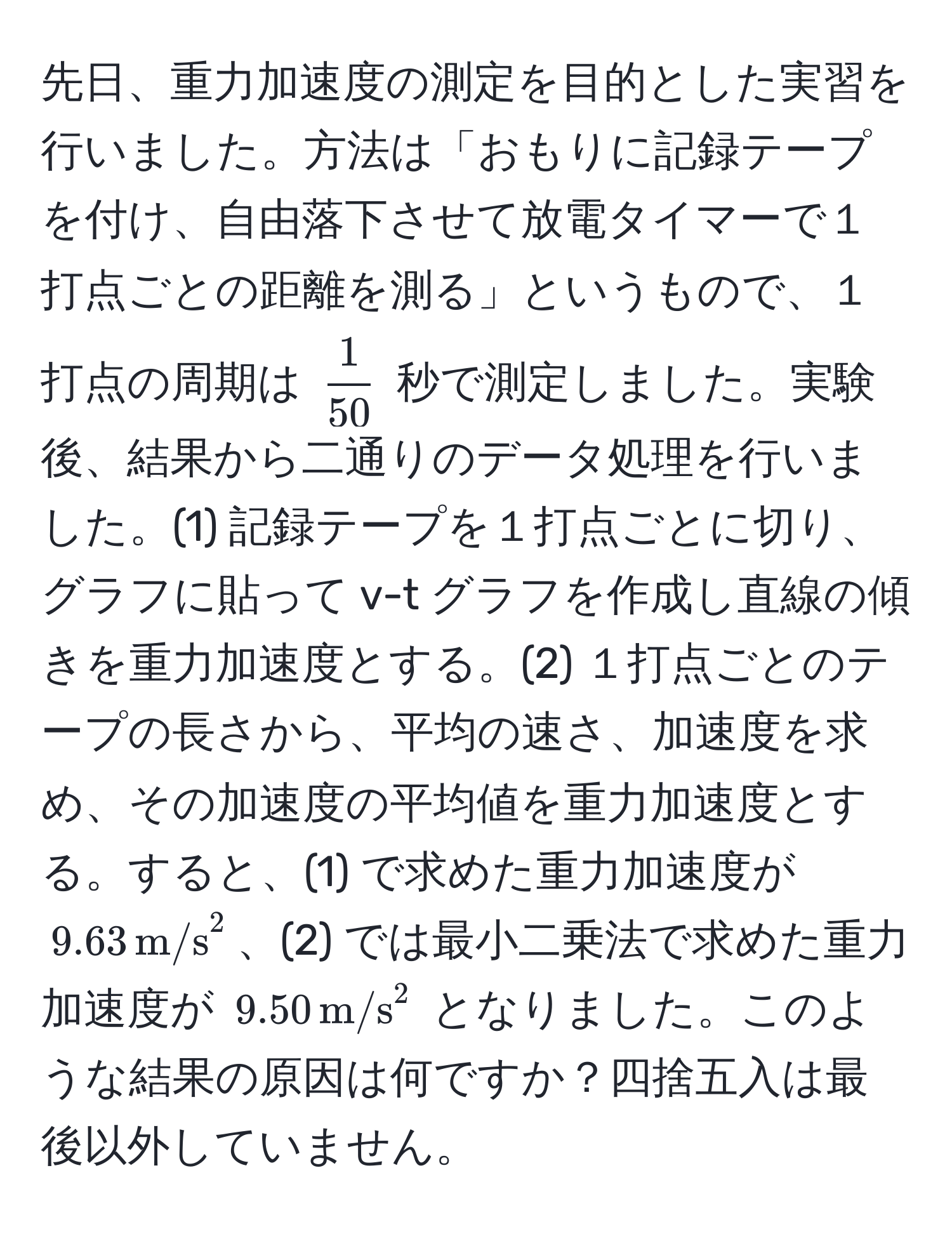 先日、重力加速度の測定を目的とした実習を行いました。方法は「おもりに記録テープを付け、自由落下させて放電タイマーで１打点ごとの距離を測る」というもので、１打点の周期は $ 1/50 $ 秒で測定しました。実験後、結果から二通りのデータ処理を行いました。(1) 記録テープを１打点ごとに切り、グラフに貼って v-t グラフを作成し直線の傾きを重力加速度とする。(2) １打点ごとのテープの長さから、平均の速さ、加速度を求め、その加速度の平均値を重力加速度とする。すると、(1) で求めた重力加速度が $9.63 , (m/s)^(2$、(2) では最小二乗法で求めた重力加速度が $9.50 , m/s)^2$ となりました。このような結果の原因は何ですか？四捨五入は最後以外していません。