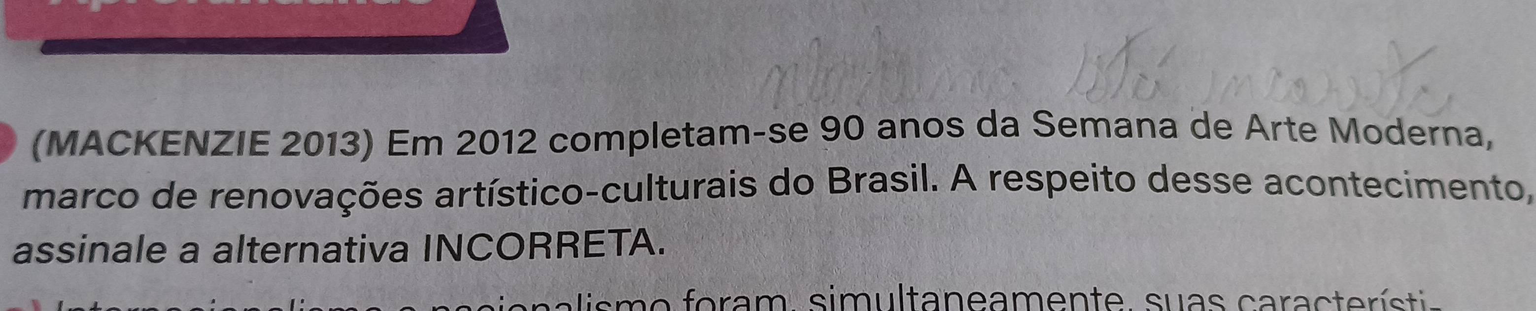 (MACKENZIE 2013) Em 2012 completam-se 90 anos da Semana de Arte Moderna, 
marco de renovações artístico-culturais do Brasil. A respeito desse acontecimento, 
assinale a alternativa INCORRETA. 
s m o f o ram, sim ultaneamente. suas cara ct e rí stia