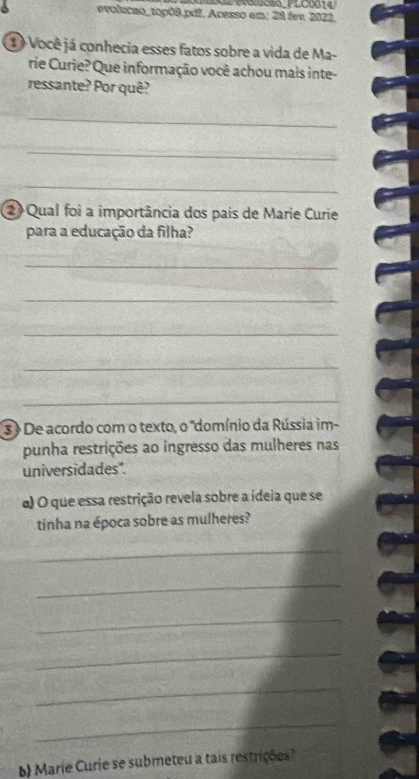 evolucao_top09.pdL. Acesso em: 28 fev. 2022. 
① Você já conhecia esses fatos sobre a vida de Ma- 
rie Curie? Que informação você achou mais inte- 
ressante? Por quê? 
_ 
_ 
_ 
2 Qual foi a importância dos pais de Marie Curie 
para a educação da filha? 
_ 
_ 
_ 
_ 
_ 
3 De acordo com o texto, o "domínio da Rússia im- 
punha restrições ao ingresso das mulheres nas 
universidades". 
α) O que essa restrição revela sobre a ídeia que se 
tinha na época sobre as mulheres? 
_ 
_ 
_ 
_ 
_ 
_ 
b Marie Curie se submeteu a tais restrições?