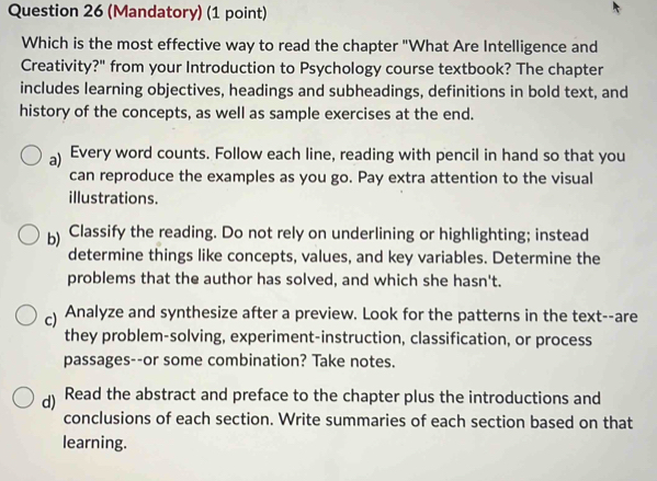 (Mandatory) (1 point)
Which is the most effective way to read the chapter "What Are Intelligence and
Creativity?" from your Introduction to Psychology course textbook? The chapter
includes learning objectives, headings and subheadings, definitions in bold text, and
history of the concepts, as well as sample exercises at the end.
a) Every word counts. Follow each line, reading with pencil in hand so that you
can reproduce the examples as you go. Pay extra attention to the visual
illustrations.
b) Classify the reading. Do not rely on underlining or highlighting; instead
determine things like concepts, values, and key variables. Determine the
problems that the author has solved, and which she hasn't.
c) Analyze and synthesize after a preview. Look for the patterns in the text--are
they problem-solving, experiment-instruction, classification, or process
passages--or some combination? Take notes.
d) Read the abstract and preface to the chapter plus the introductions and
conclusions of each section. Write summaries of each section based on that
learning.