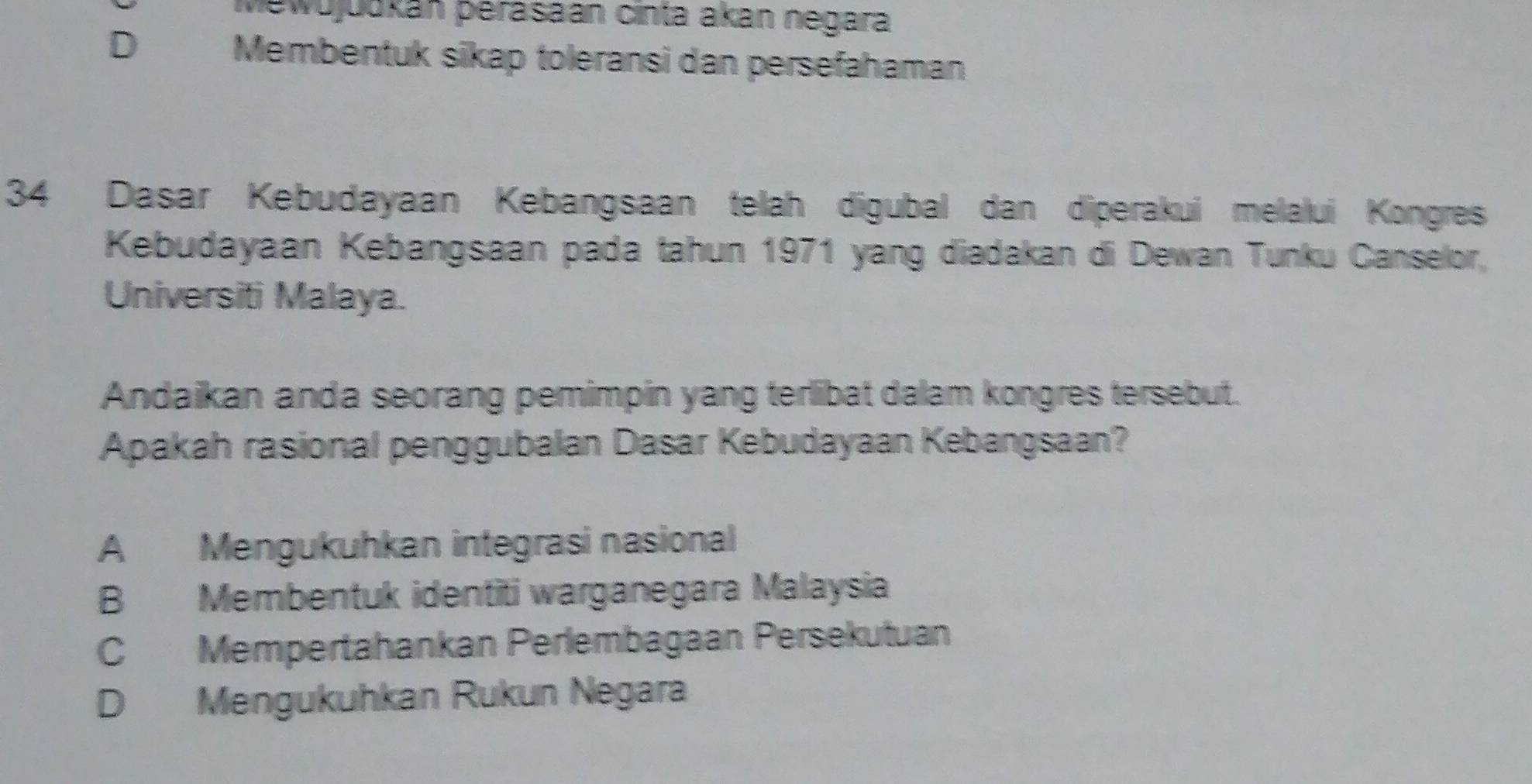 Mewujuukán perasaan cinta akan negara
D Membentuk sikap toleransi dan persefahaman
34 Dasar Kebudayaan Kebangsaan telah digubal dan diperakui melalui Kongres
Kebudayaan Kebangsaan pada tahun 1971 yang diadakan di Dewan Tunku Canselor,
Universiti Malaya.
Andaikan anda seorang pemimpin yang terlibat dalam kongres tersebut.
Apakah rasional penggubalan Dasar Kebudayaan Kebangsaan?
A Mengukuhkan integrasi nasional
B Membentuk identiti warganegara Malaysia
C Mempertahankan Perlembagaan Persekutuan
D Mengukuhkan Rukun Negara