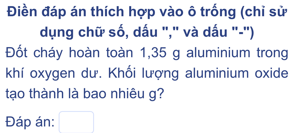 Điền đáp án thích hợp vào ô trống (chỉ sử 
dụng chữ số, dấu "," và dấu "-") 
Đốt cháy hoàn toàn 1,35 g aluminium trong 
khí oxygen dư. Khối lượng aluminium oxide 
tạo thành là bao nhiêu g? 
Đáp án: □