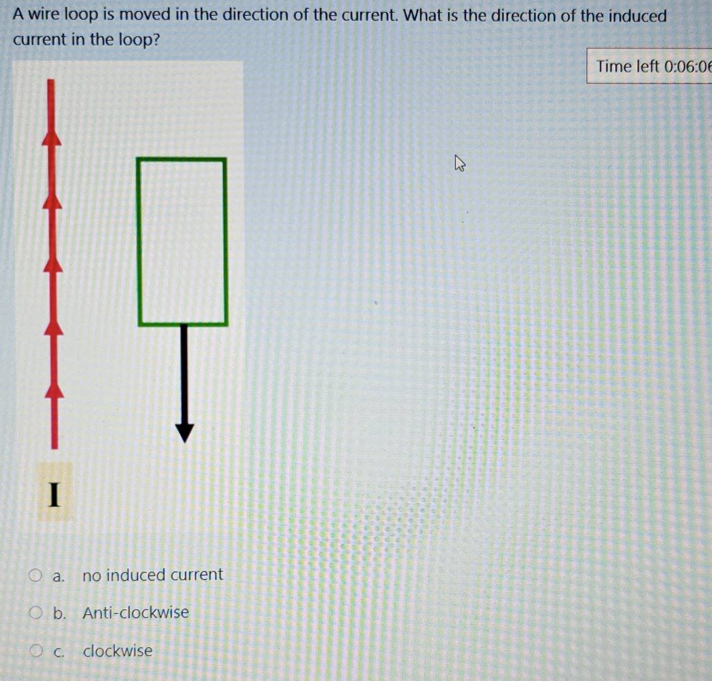 A wire loop is moved in the direction of the current. What is the direction of the induced
current in the loop?
Time left 0:06:0
a. no induced current
b. Anti-clockwise
c. clockwise