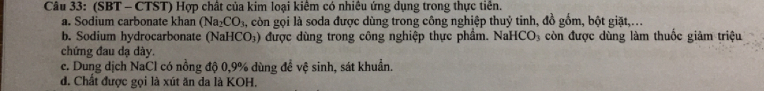 (SBT - CTST) Hợp chất của kim loại kiêm có nhiều ứng dụng trong thực tiền.
a. Sodium carbonate khan (Na_2CO_3 , còn gọi là soda được dùng trong công nghiệp thuỷ tinh, đồ gồm, bột giặt,...
b. Sodium hydrocarbonate (NaH [CO_3) 0 được dùng trong công nghiệp thực phẩm. NaHCO₃ còn được dùng làm thuốc giảm triệu
chứng đau dạ dày.
c. Dung dịch NaCl có nồng độ 0,9% dùng đề vệ sinh, sát khuẩn.
d. Chất được gọi là xút ăn da là KOH.