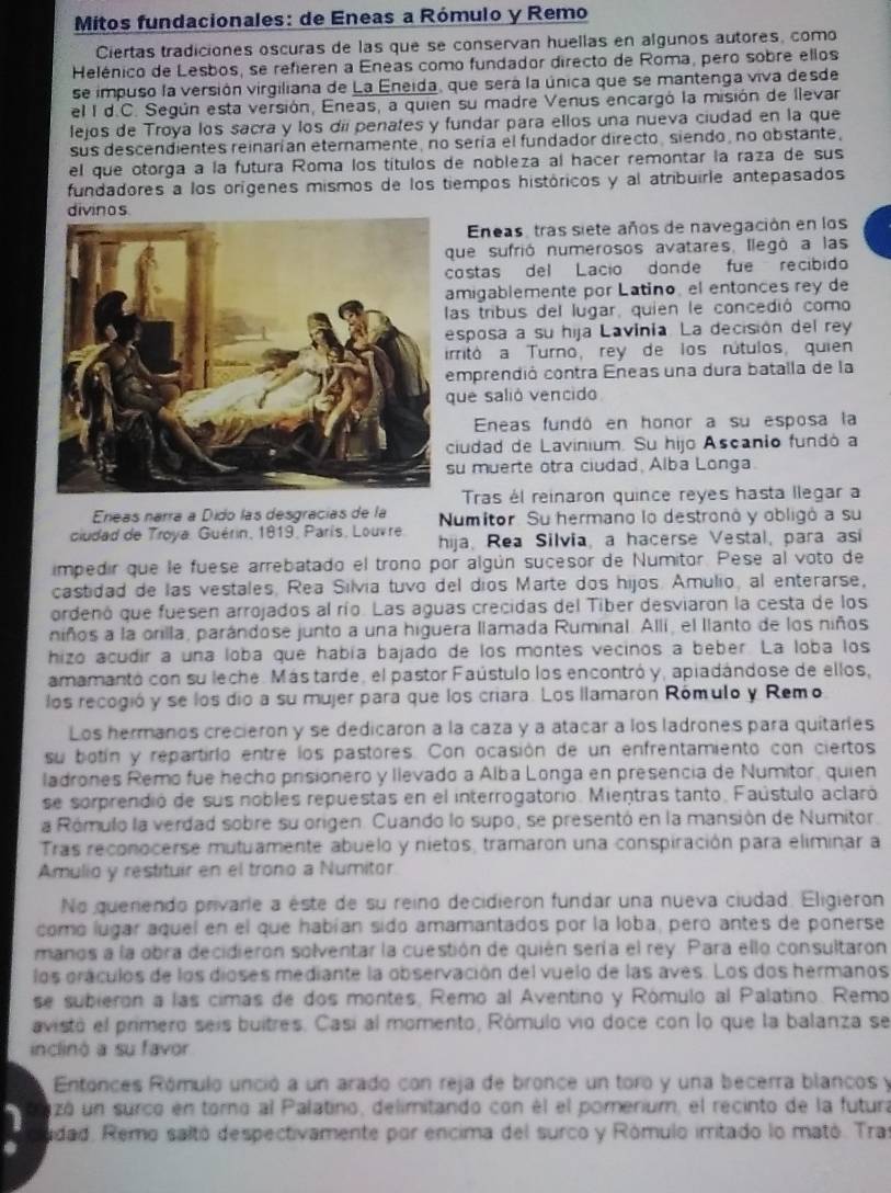 Mitos fundacionales: de Eneas a Rómulo y Remo
Ciertas tradiciones oscuras de las que se conservan huellas en algunos autores, como
Helénico de Lesbos, se refieren a Eneas como fundador directo de Roma, pero sobre ellos
se impuso la versión virgiliana de La Eneida, que será la única que se mantenga viva desde
el I d.C. Según esta versión, Eneas, a quien su madre Venus encargó la misión de llevar
lejos de Troya los sacra y los dii penates y fundar para ellos una nueva ciudad en la que
sus descendientes reinarían eternamente, no sería el fundador directo, siendo, no obstante,
el que otorga a la futura Roma los títulos de nobleza al hacer remontar la raza de sus
fundadores a los orígenes mismos de los tiempos históricos y al atribuirle antepasados
Eneas, tras siete años de navegación en los
que sufrió numerosos avatares, llegó a las
costas del Lacío donde fue recíbido
migablemente por Latino, el entonces rey de
as tribus del lugar, quien le concedió como
sposa a su hija Lavinia. La decisión del rey
rritó a Turno, rey de los rútulos, quien
emprendió contra Eneas una dura batalla de la
ue salió vencido
Eneas fundó en honor a su esposa la
ciudad de Lavinium. Su hijo Ascanio fundó a
u muerte otra ciudad, Alba Longa.
Tras él reinaron quince reyes hasta llegar a
Eneas narra a Dido las desgracías de la Numitor. Su hermano lo destronó y obligó a su
ciudad de Troya, Guérin, 1819, París, Louvre. hija, Rea Silvia, a hacerse Vestal, para asi
impedir que le fuese arrebatado el trono por algún sucesor de Numitor. Pese al voto de
castidad de las vestales, Rea Silvia tuvo del dios Marte dos hijos. Amulio, al enterarse,
ordenó que fuesen arrojados al río. Las aguas crecidas del Tiber desviaron la cesta de los
niños a la orilla, parándose junto a una higuera llamada Ruminal. Allí, el llanto de los niños
hizo acudir a una loba que había bajado de los montes vecinos a beber. La loba los
amamantó con su leche. Más tarde, el pastor Faústulo los encontró y, apiadándose de ellos,
los recogió y se los dio a su mujer para que los criara. Los llamaron Rómulo y Remo
Los hermanos crecieron y se dedicaron a la caza y a atacar a los ladrones para quitarles
su botín y repartirlo entre los pastores. Con ocasión de un enfrentamiento con ciertos
ladrones Remo fue hecho prisionero y llevado a Alba Longa en presencia de Numitor, quien
se sorprendió de sus nobles repuestas en el interrogatorio. Mientras tanto. Faústulo aclaró
a Rómulo la verdad sobre su origen. Cuando lo supo, se presentó en la mansión de Numitor.
Tras reconocerse mutuamente abuelo y nietos, tramaron una conspiración para eliminar a
Amulio y restituir en el trono a Numitor
No querendo privarie a éste de su reino decidieron fundar una nueva ciudad. Eligieron
comó lugar aquel en el que habían sido amamantados por la loba, pero antes de ponerse
manos a la obra decidieron solventar la cuestión de quién sería el rey. Para ello consultaron
los oráculos de los dioses mediante la observación del vuelo de las aves. Los dos hermanos
se subieron a las cimas de dos montes, Remo al Aventino y Rómulo al Palatino. Remo
avistó el primero seis buitres. Casí al momento, Rómulo vio doce con lo que la balanza se
inclinó a su favor
Entonces Rómulo unció a un arado con reja de bronce un toro y una becerra blancos y
uzó un surco en torno al Palatino, delimitando con él el pomerium, el recinto de la futura
idad. Remo saltó despectivamente por encima del surco y Rómulo imitado lo mató. Tras