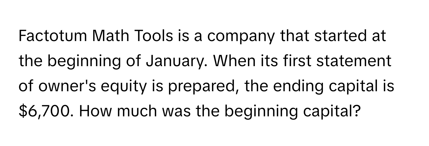 Factotum Math Tools is a company that started at the beginning of January. When its first statement of owner's equity is prepared, the ending capital is $6,700. How much was the beginning capital?