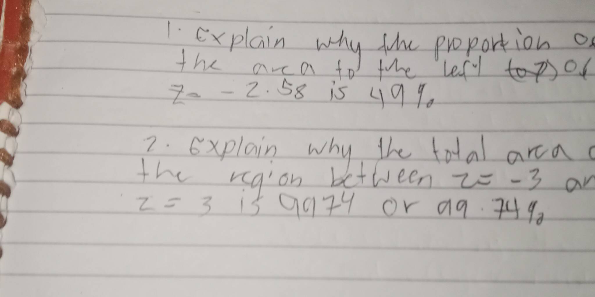 explain why tihe proportion of 
the arca for the lefy to pol 
2 - - 2. 58 is y99. 
2. Explain why the total ara 
the region between z=-3 an
z=3 15 9979 or a9. 749