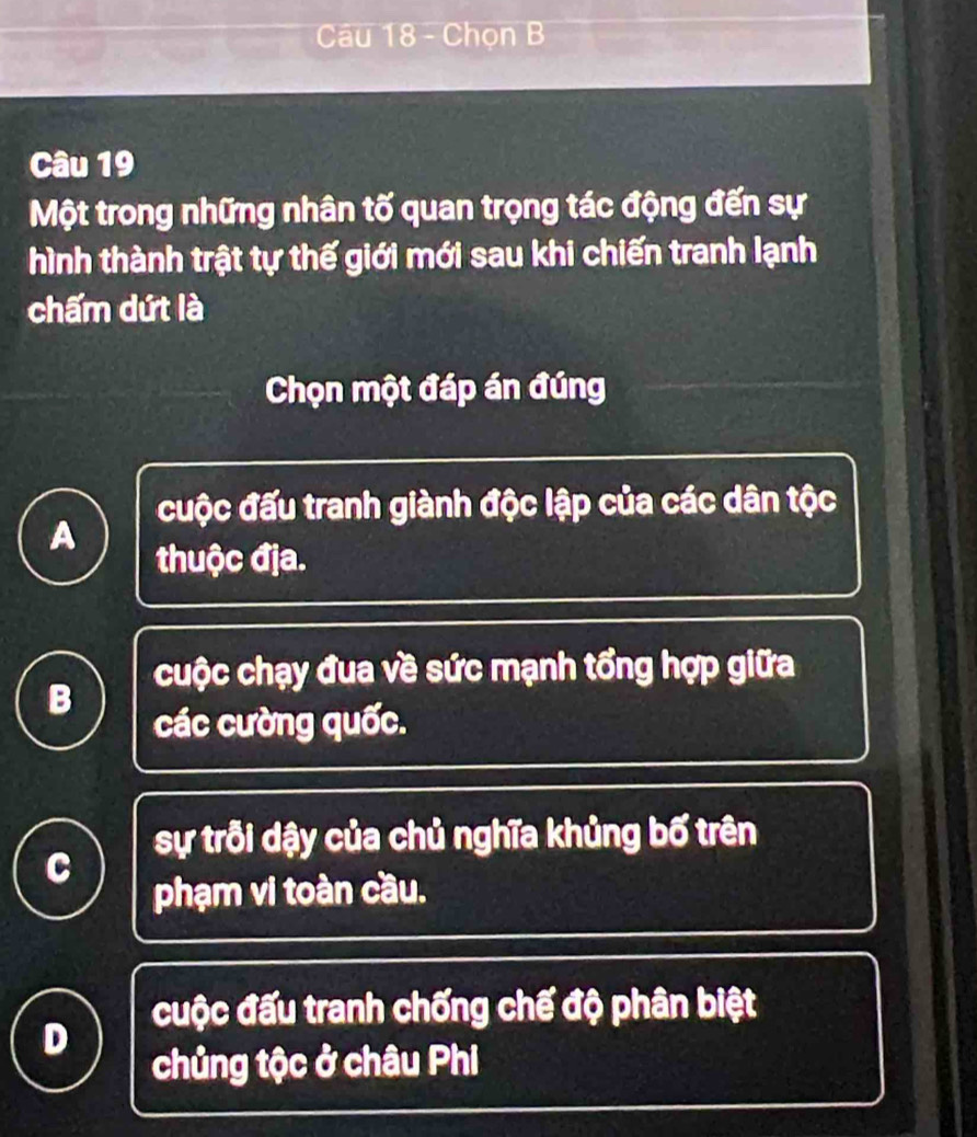 Chọn B
Câu 19
Một trong những nhân tố quan trọng tác động đến sự
hình thành trật tự thế giới mới sau khi chiến tranh lạnh
chấm dứt là
Chọn một đáp án đúng
cuộc đấu tranh giành độc lập của các dân tộc
A
thuộc địa.
cuộc chạy đua về sức mạnh tổng hợp giữa
B
các cường quốc.
sự trỗi dậy của chủ nghĩa khủng bố trên
C
phạm vi toàn cầu.
cuộc đấu tranh chống chế độ phân biệt
B
chủng tộc ở châu Phi