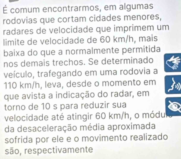 É comum encontrarmos, em algumas 
rodovias que cortam cidades menores, 
radares de velocidade que imprimem um 
limite de velocidade de 60 km/h, mais 
baixa do que a normalmente permitida 
nos demais trechos. Se determinado 
veículo, trafegando em uma rodovia a
110 km/h, leva, desde o momento em 
que avista a indicação do radar, em 
torno de 10 s para reduzir sua 
velocidade até atingir 60 km/h, o módu 
da desaceleração média aproximada 
sofrida por ele e o movimento realizado 
são, respectivamente