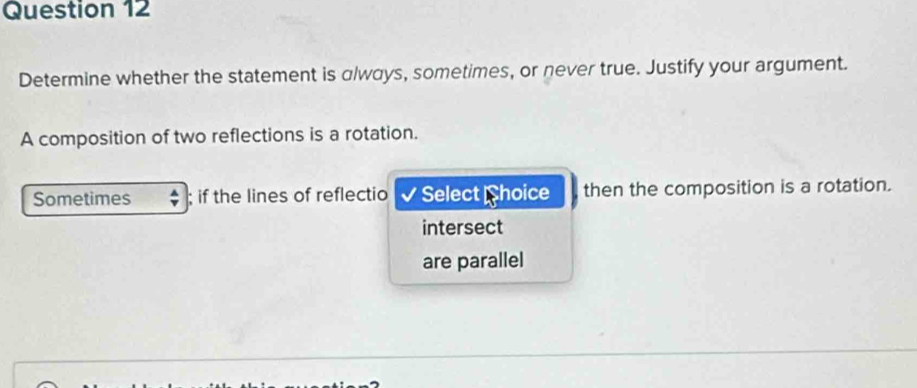 Determine whether the statement is always, sometimes, or never true. Justify your argument. 
A composition of two reflections is a rotation. 
Sometimes ; if the lines of reflectio Select hoice then the composition is a rotation. 
intersect 
are parallel