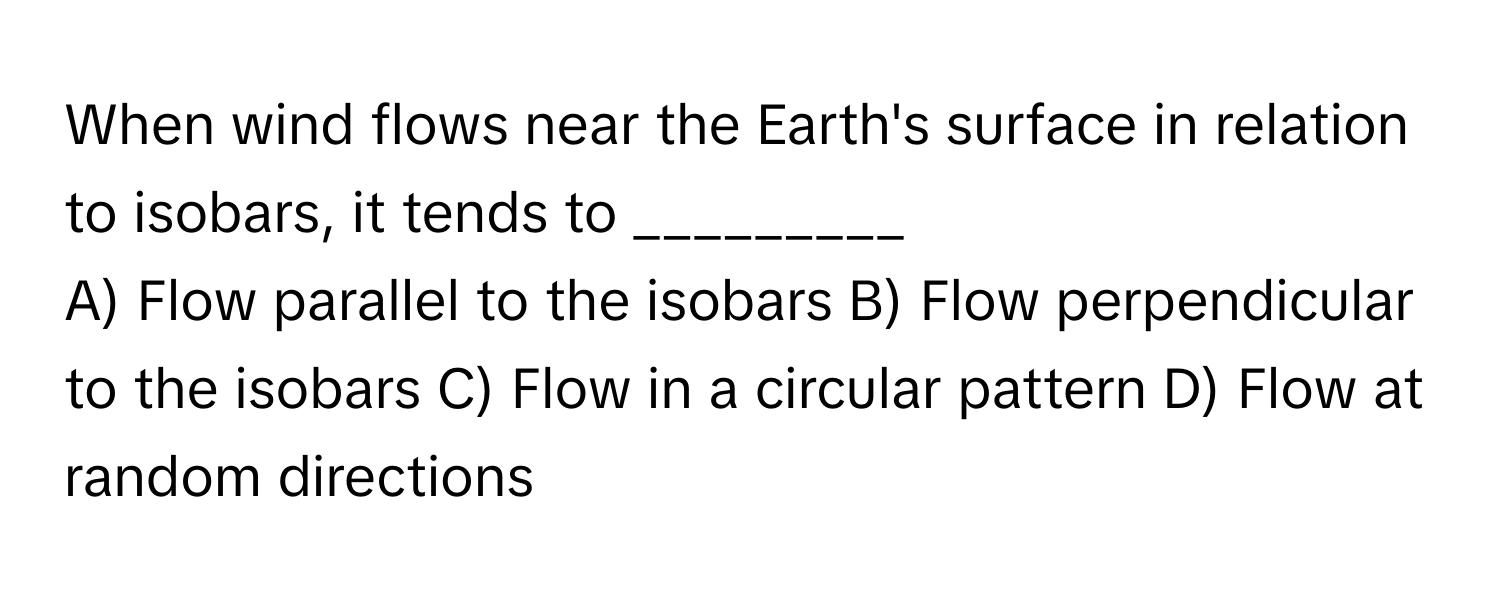 When wind flows near the Earth's surface in relation to isobars, it tends to _________

A) Flow parallel to the isobars B) Flow perpendicular to the isobars C) Flow in a circular pattern D) Flow at random directions