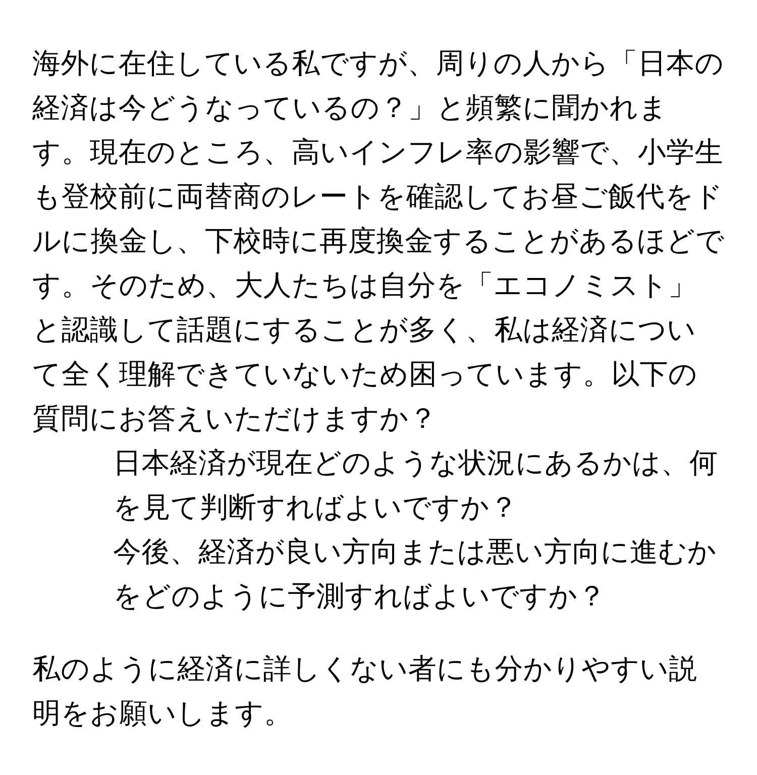 海外に在住している私ですが、周りの人から「日本の経済は今どうなっているの？」と頻繁に聞かれます。現在のところ、高いインフレ率の影響で、小学生も登校前に両替商のレートを確認してお昼ご飯代をドルに換金し、下校時に再度換金することがあるほどです。そのため、大人たちは自分を「エコノミスト」と認識して話題にすることが多く、私は経済について全く理解できていないため困っています。以下の質問にお答えいただけますか？

1. 日本経済が現在どのような状況にあるかは、何を見て判断すればよいですか？
2. 今後、経済が良い方向または悪い方向に進むかをどのように予測すればよいですか？

私のように経済に詳しくない者にも分かりやすい説明をお願いします。