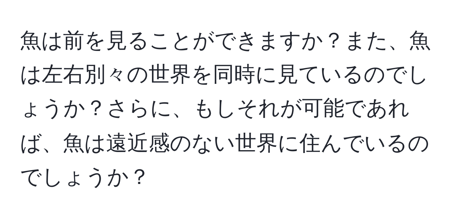 魚は前を見ることができますか？また、魚は左右別々の世界を同時に見ているのでしょうか？さらに、もしそれが可能であれば、魚は遠近感のない世界に住んでいるのでしょうか？