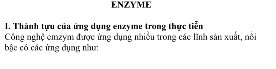 ENZYME 
I. Thành tựu của ứng dụng enzyme trong thực tiễn 
Công nghệ emzym được ứng dụng nhiều trong các lĩnh sản xuất, nổi 
bậc có các ứng dụng như: