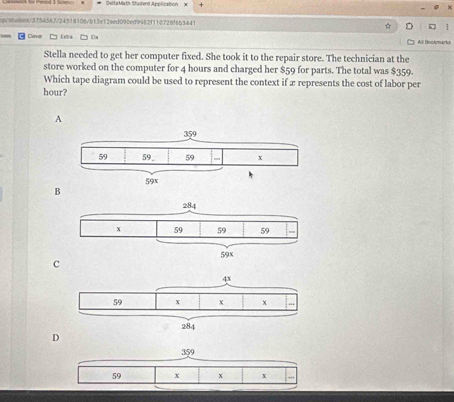 Ca wark, for Penod 3 Scienic x DeltaMath Student Application x +
cp/stadent/3754567/24518106/b13e12eed090ed9982f110728f6b3441
C Clever Extra Ela All Bookmarks
Stella needed to get her computer fixed. She took it to the repair store. The technician at the
store worked on the computer for 4 hours and charged her $59 for parts. The total was $359.
Which tape diagram could be used to represent the context if x represents the cost of labor per
hour?
A
B
C
D