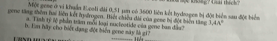 hoa nộc không? Giải thích? 
Một gene ở vi khuẩn E.coli dài 0,51 μm có 3600 liên kết hydrogen bị đột biến sau đột biển 
gene tăng thêm hai liên kết hydrogen. Biết chiều dài của gene bị đột biến tăng 3, 4A^0
a. Tính tỷ lệ phần trăm mỗi loại nucleotide của gene ban đầu? 
b. Em hãy cho biết dạng đột biến gene này là gì? 
Hết