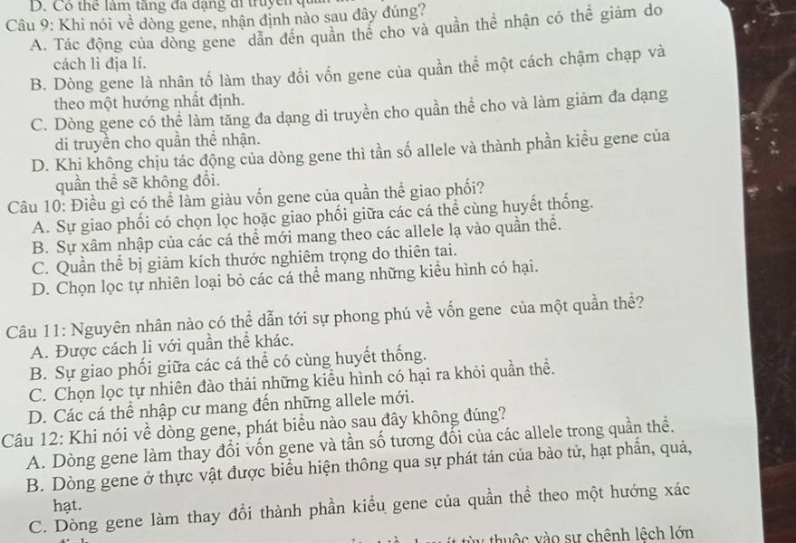 Có thế lâm tàng đã đặng đi truycm
Câu 9: Khi nói về dòng gene, nhận định nào sau đây đúng?
A. Tác động của dòng gene dẫn đến quân thể cho và quần thể nhận có thể giảm do
cách li địa lí.
B. Dòng gene là nhân tố làm thay đổi vốn gene của quần thể một cách chậm chạp và
theo một hướng nhất định.
C. Dòng gene có thể làm tăng đa dạng di truyền cho quần thể cho và làm giảm đa dạng
di truyền cho quần thể nhận.
D. Khi không chịu tác động của dòng gene thì tần số allele và thành phần kiểu gene của
quần thể sẽ không đổi.
Câu 10: Điều gì có thể làm giàu vốn gene của quần thể giao phối?
A. Sự giao phối có chọn lọc hoặc giao phối giữa các cá thể cùng huyết thống.
B. Sự xâm nhập của các cá thể mới mang theo các allele lạ vào quần thể.
C. Quần thể bị giảm kích thước nghiêm trọng do thiên tai.
D. Chọn lọc tự nhiên loại bỏ các cá thể mang những kiểu hình có hại.
Câu 11: Nguyên nhân nào có thể dẫn tới sự phong phú về vốn gene của một quần thể?
A. Được cách li với quần thể khác.
B. Sự giao phối giữa các cá thể có cùng huyết thống.
C. Chọn lọc tự nhiên đào thải những kiểu hình có hại ra khỏi quần thể.
D. Các cá thể nhập cư mang đến những allele mới.
Câu 12: Khi nói về dòng gene, phát biểu nào sau đây không đúng?
A. Dòng gene làm thay đổi vốn gene và tần số tương đối của các allele trong quần thể.
B. Dòng gene ở thực vật được biểu hiện thông qua sự phát tán của bào tử, hạt phần, quả,
hạt.
C. Dồng gene làm thay đổi thành phần kiểu gene của quần thể theo một hướng xác
tu   vào sự chênh lệch lớn