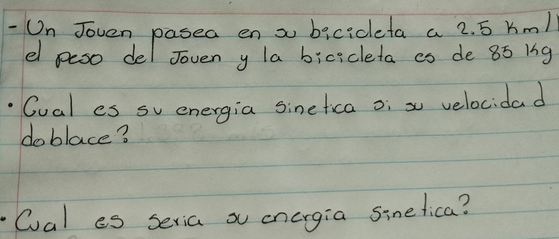 On Joven pasea en x bicideta a 2. 5 Km1
el peso del Joven y la bicicleta es de 85 1g
Cual es su energia sinefica oi s velocidad 
do blace? 
Oal es seria o energia sinelica?