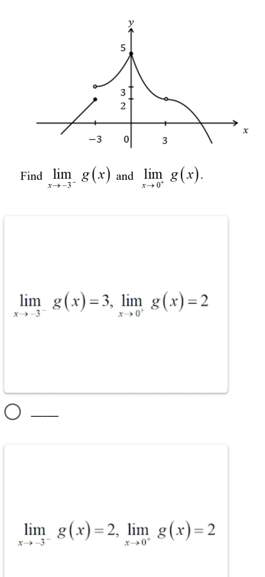 Find limlimits _xto -3^-g(x) and limlimits _xto 0^+g(x).
limlimits _xto -3^-g(x)=3, limlimits _xto 0^+g(x)=2
limlimits _xto -3^-g(x)=2, limlimits _xto 0^+g(x)=2