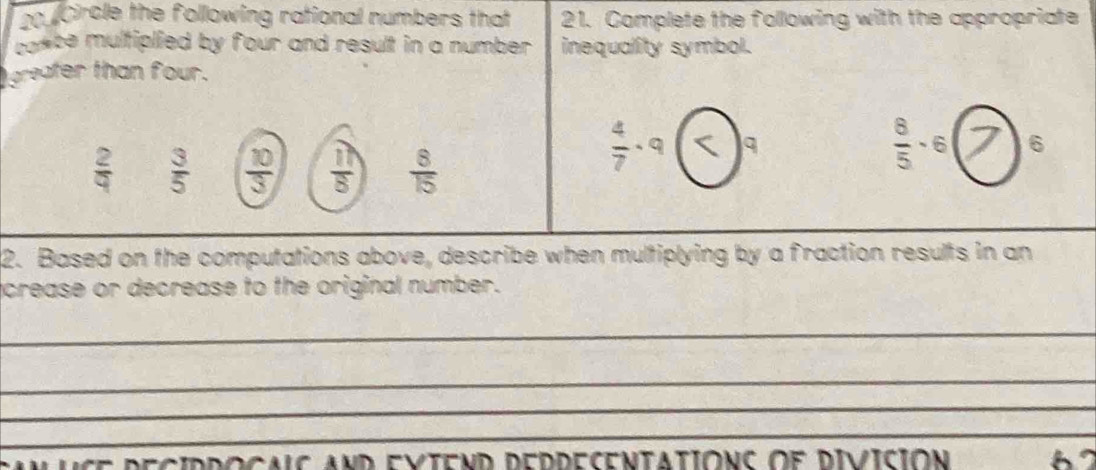 Circle the following rational numbers that 21. Complete the following with the appropriate
cance multiplied by four and result in a number . inequality symbol.
greafer than four.
 2/9   3/5   10/3   11/8   8/15 
 4/7 · 9 q
 8/5 · 6 7 1 6
2. Based on the computations above, describe when multiplying by a fraction results in an
crease or decrease to the original number.
_
_
_
_
A uce deciddogalc and evieND deddecentatióNC oe Divición 2