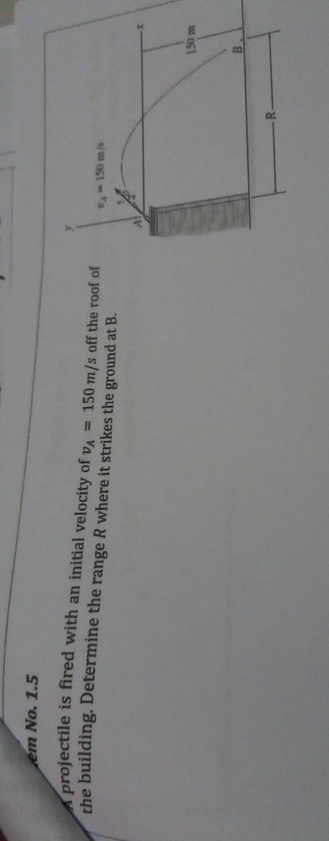 em No. 1.5
A projectile is fired with an initial velocity of v_A=150m/s off the roof of
the building. Determine the range R where it strikes the ground at B.