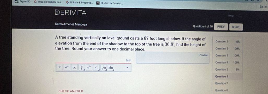 OgdenSD G ropa de horbre cas... 8 Scale & Proportio Rhythm in Fashion. 
DERIVITA 
Karen Jimenez Mendoza Question 6 of 10 PREV NEXT 
A tree standing vertically on level ground casts a 67 foot long shadow. If the angle of Question 1 0% 
elevation from the end of the shadow to the top of the tree is . 36.8 , find the height of 
the tree. Round your answer to one decimal place. Question 2 100% 
Preview Question 3 100% 
feet Question 4 100% 
π a° ∞ a overline b a^b sqrt(a) sir Question 5 u 
Question 6 
Question 7 
CHECK ANSWER Question 8