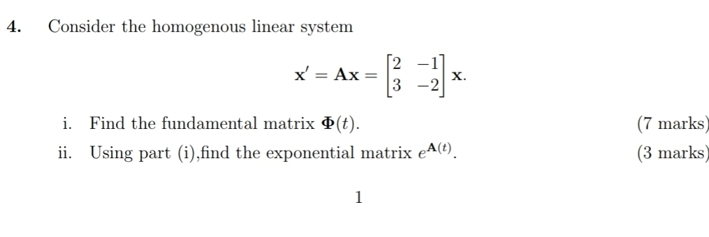 Consider the homogenous linear system
x'=Ax=beginbmatrix 2&-1 3&-2endbmatrix x. 
i. Find the fundamental matrix varPhi (t). (7 marks) 
ii. Using part (i),find the exponential matrix e^(A(t)). (3 marks) 
1