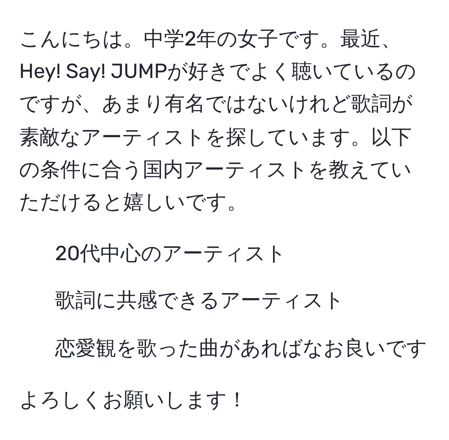 こんにちは。中学2年の女子です。最近、Hey! Say! JUMPが好きでよく聴いているのですが、あまり有名ではないけれど歌詞が素敵なアーティストを探しています。以下の条件に合う国内アーティストを教えていただけると嬉しいです。

- 20代中心のアーティスト
- 歌詞に共感できるアーティスト
- 恋愛観を歌った曲があればなお良いです

よろしくお願いします！