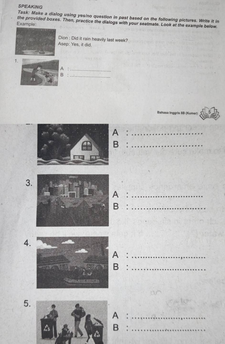 SPEAKING 
Task: Make a dialog using yes/no question in past based on the following pictures. Write it in 
the provided boxes. Then, practice the dialogs with your seatmate. Look at the example below. 
Example: 
Dion : Did it rain heavily last week? 
sep: Yes, it did. 
1 
:_ 
B :_ 
Bahasa Inggris 8B (Kumer) 
A :_ 
B:_ 
3 
A:_ 
B:_ 
4. 
A:_ 
B:_ 
5. 
A:_ 
B :_