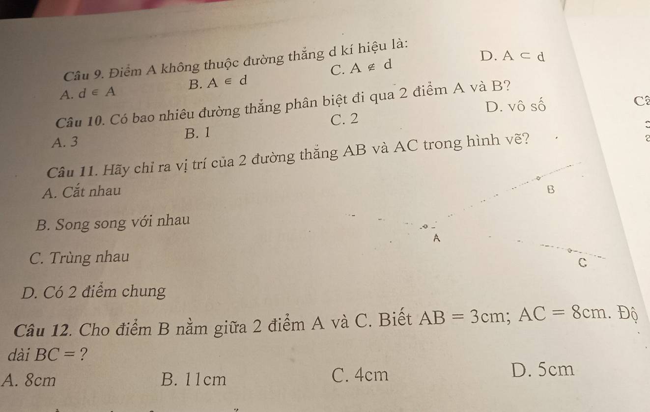 Điểm A không thuộc đường thắng d kí hiệu là:
C. A∉ d D. A⊂ d
B. A∈ d
A. d∈ A
D. vô số C
Câu 10. Có bao nhiêu đường thắng phân biệt đi qua 2 điểm A và B?
C. 2
:
A. 3 B. 1
Câu 11. Hãy chỉ ra vị trí của 2 đường thắng AB và AC trong hình vẽ?
A. Cắt nhau
B. Song song với nhau
C. Trùng nhau
D. Có 2 điểm chung
Câu 12. Cho điểm B nằm giữa 2 điểm A và C. Biết AB=3cm; AC=8cm.. Độ
dài BC= ?
A. 8cm B. 11cm C. 4cm D. 5cm