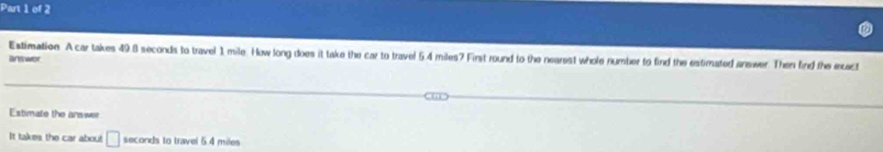 Estimation A car takes 49.8 seconds to travel 1 mile. How long does it take the car to travel 5.4 miles? First round to the nearest whole number to find the estimated answer. Then find the exact 
answor 
Estimate the answer 
It takes the car about □ seconds to travel 5.4 miles