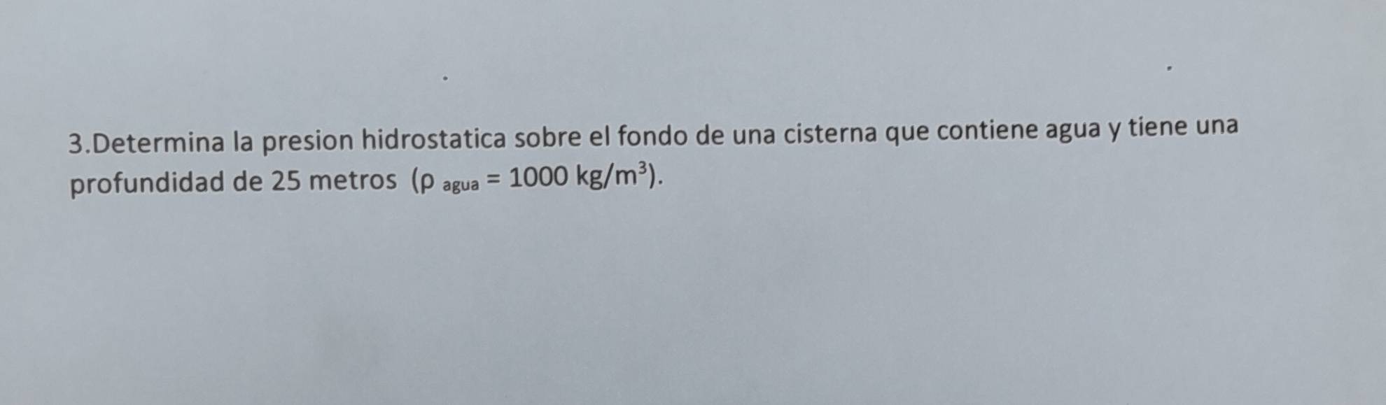 Determina la presion hidrostatica sobre el fondo de una cisterna que contiene agua y tiene una 
profundidad de 25 metros (rho _agua=1000kg/m^3).