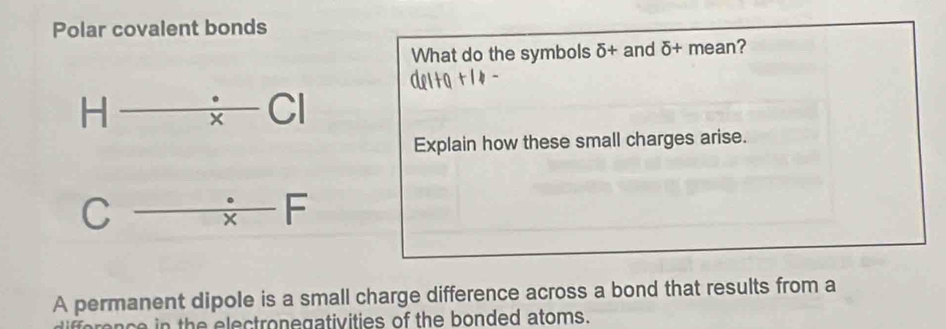 Polar covalent bonds 
What do the symbols delta + and delta + mean?
x
H v □
x
Explain how these small charges arise.
C
 · /x FFF 
A permanent dipole is a small charge difference across a bond that results from a 
in the electronegativities of the bonded atoms.