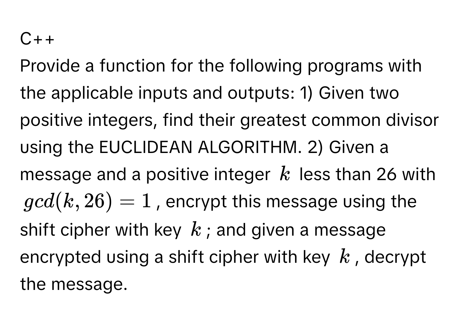 C++

Provide a function for the following programs with the applicable inputs and outputs: 1) Given two positive integers, find their greatest common divisor using the EUCLIDEAN ALGORITHM. 2) Given a message and a positive integer $k$ less than 26 with $gcd(k, 26) = 1$, encrypt this message using the shift cipher with key $k$; and given a message encrypted using a shift cipher with key $k$, decrypt the message.