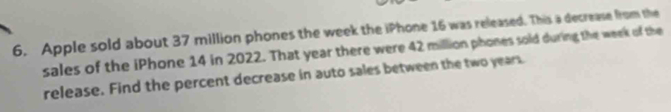 Apple sold about 37 million phones the week the iPhone 16 was released. This a decrease from the 
sales of the iPhone 14 in 2022. That year there were 42 million phones sold during the week of the 
release. Find the percent decrease in auto sales between the two years.