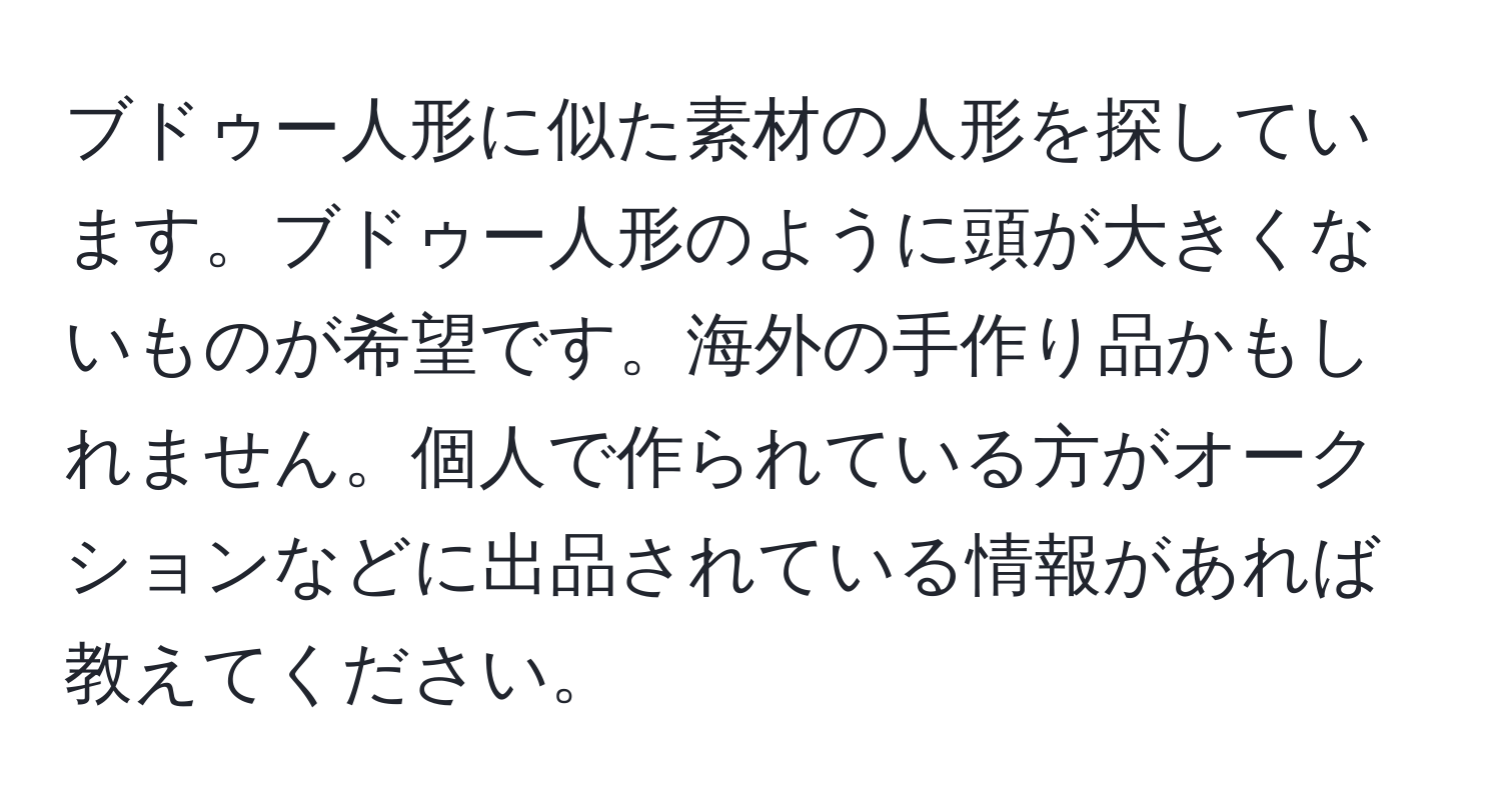 ブドゥー人形に似た素材の人形を探しています。ブドゥー人形のように頭が大きくないものが希望です。海外の手作り品かもしれません。個人で作られている方がオークションなどに出品されている情報があれば教えてください。