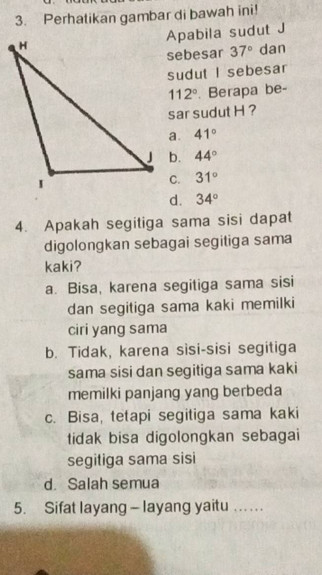 Perhatikan gambar di bawah ini!
Apabila sudut J
sebesar 37° dan
sudut I sebesar
112°. Berapa be-
sar sudut H ?
a. 41°
b. 44°
31°
d. 34°
4. Apakah segitiga sama sisi dapat
digolongkan sebagai segitiga sama
kaki?
a. Bisa, karena segitiga sama sisi
dan segitiga sama kaki memilki
ciri yang sama
b. Tidak, karena sisi-sisi segitiga
sama sisi dan segitiga sama kaki
memilki panjang yang berbeda
c. Bisa, tetapi segitiga sama kaki
tidak bisa digolongkan sebagai
segitiga sama sisi
d. Salah semua
5. Sifat layang - layang yaitu . .. . ..